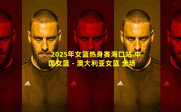 2025年女篮热身赛海口站 中国女篮 - 澳大利亚女篮 全场录像